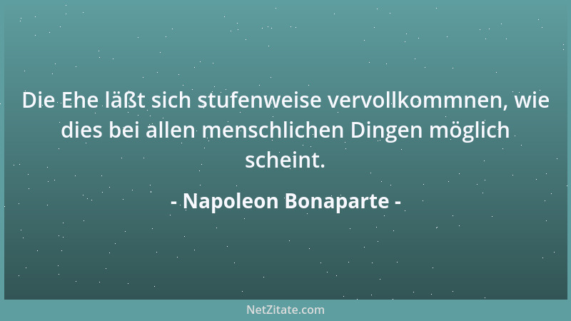 Napoleon Bonaparte - Die Ehe läßt sich stufenweise vervollkommnen, wie dies bei allen menschlichen Dingen möglich scheint....
