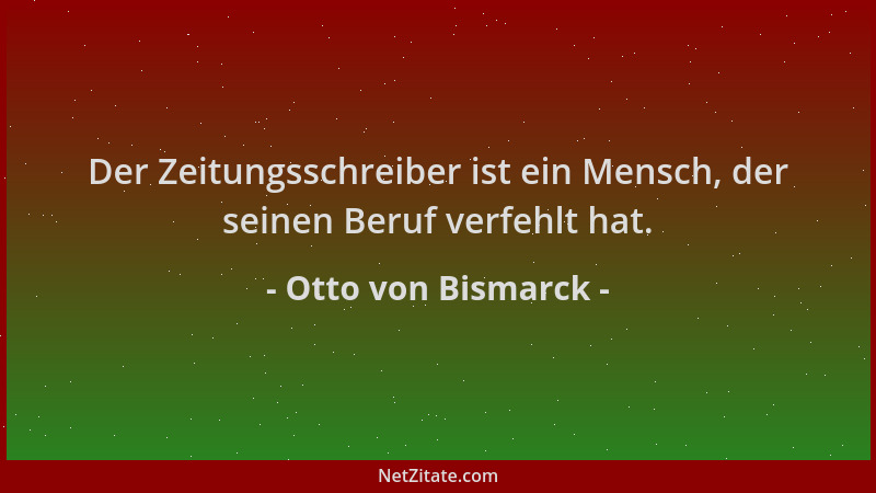 Otto von Bismarck - Der Zeitungsschreiber ist ein Mensch, der seinen Beruf verfehlt hat....