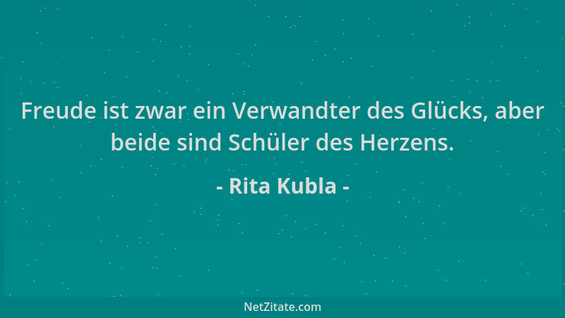 Rita Kubla - Freude ist zwar ein Verwandter des Glücks, aber beide sind Schüler des Herzens....