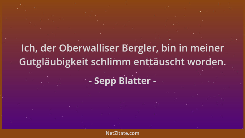 Sepp Blatter - Ich, der Oberwalliser Bergler, bin in meiner Gutgläubigkeit schlimm enttäuscht worden....