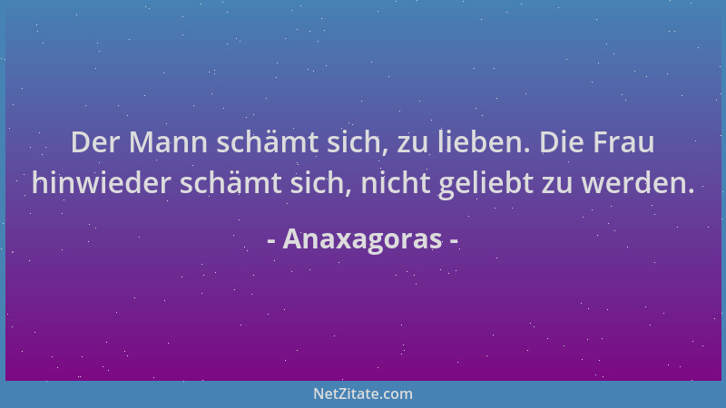 Anaxagoras - Der Mann schämt sich, zu lieben. Die Frau hinwieder schämt sich, nicht geliebt zu werden....