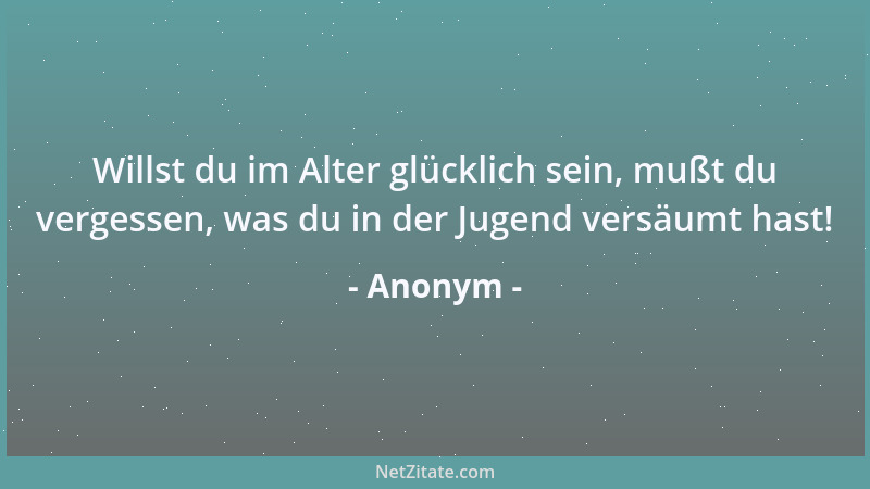 Anonym - Willst du im Alter glücklich sein, mußt du vergessen, was du in der Jugend versäumt hast!...