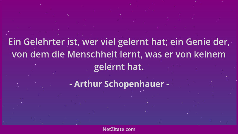 Arthur Schopenhauer - Ein Gelehrter ist, wer viel gelernt hat; ein Genie der, von dem die Menschheit lernt, was er von kein...