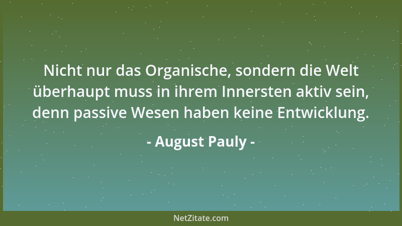 August Pauly - Nicht nur das Organische, sondern die Welt überhaupt muss in ihrem Innersten aktiv sein, denn passive Wesen...