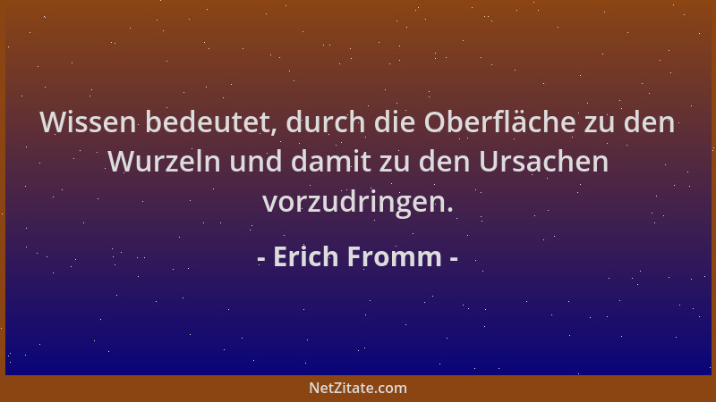 Erich Fromm - Wissen bedeutet, durch die Oberfläche zu den Wurzeln und damit zu den Ursachen vorzudringen....