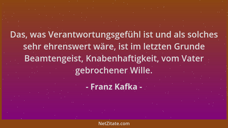 Franz Kafka - Das, was Verantwortungsgefühl ist und als solches sehr ehrenswert wäre, ist im letzten Grunde Beamtengeist, K...