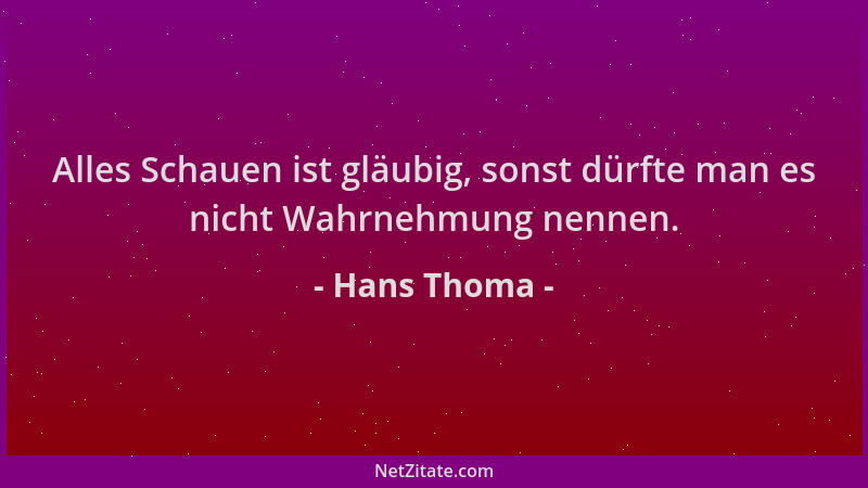 Hans Thoma - Alles Schauen ist gläubig, sonst dürfte man es nicht Wahrnehmung nennen....