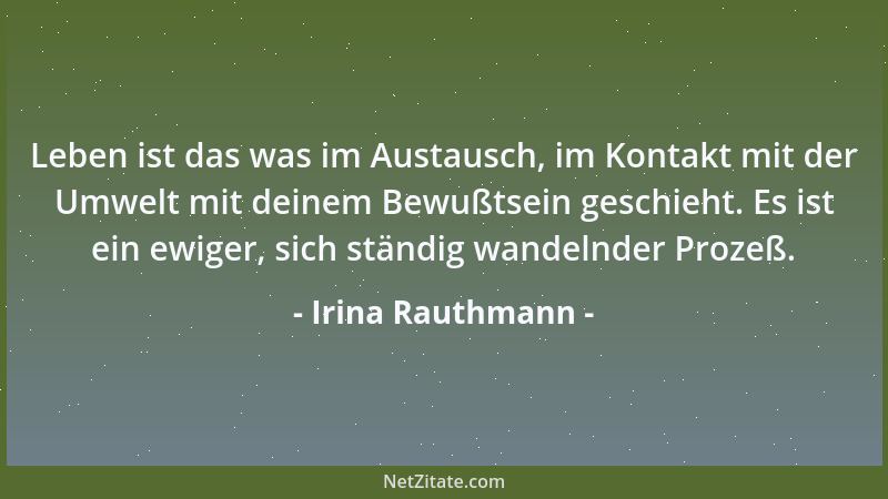 Irina Rauthmann - Leben ist das was im Austausch, im Kontakt mit der Umwelt mit deinem Bewußtsein geschieht. Es ist ein ewi...