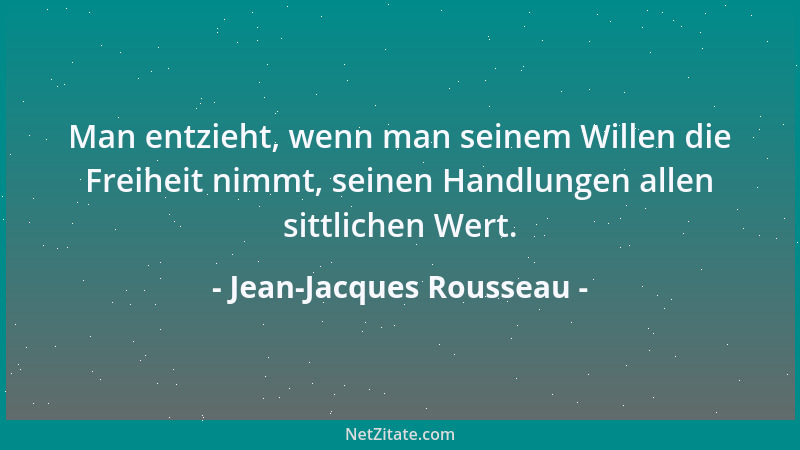 Jean-Jacques Rousseau - Man entzieht, wenn man seinem Willen die Freiheit nimmt, seinen Handlungen allen sittlichen Wert....
