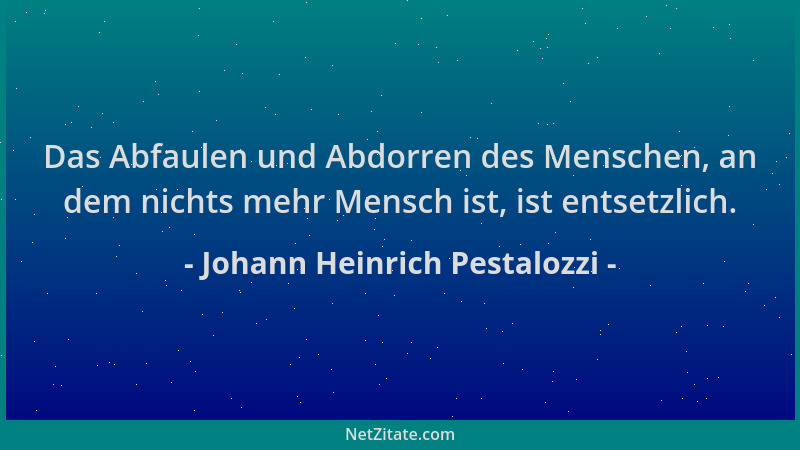 Johann Heinrich Pestalozzi - Das Abfaulen und Abdorren des Menschen, an dem nichts mehr Mensch ist, ist entsetzlich....