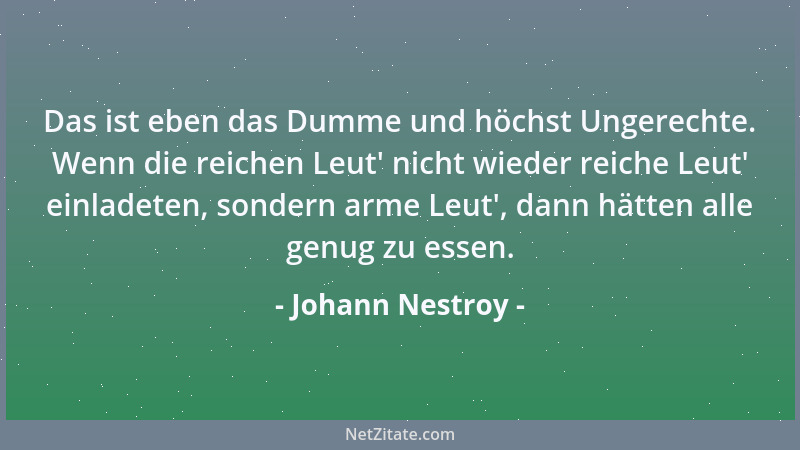 Johann Nestroy - Das ist eben das Dumme und höchst Ungerechte. Wenn die reichen Leut ' nicht wieder reiche Leut ' einladeten,...