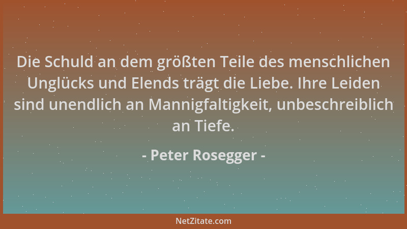 Peter Rosegger - Die Schuld an dem größten Teile des menschlichen Unglücks und Elends trägt die Liebe. Ihre Leiden sind une...