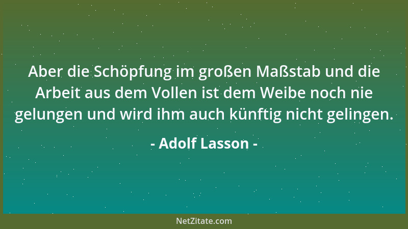 Adolf Lasson - Aber die Schöpfung im großen Maßstab und die Arbeit aus dem Vollen ist dem Weibe noch nie gelungen und wird...
