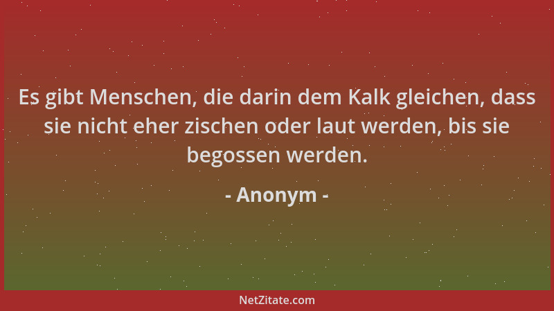Anonym - Es gibt Menschen, die darin dem Kalk gleichen, dass sie nicht eher zischen oder laut werden, bis sie begossen werd...