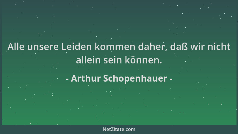 Arthur Schopenhauer - Alle unsere Leiden kommen daher, daß wir nicht allein sein können....