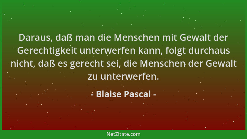 Blaise Pascal - Daraus, daß man die Menschen mit Gewalt der Gerechtigkeit unterwerfen kann, folgt durchaus nicht, daß es ge...