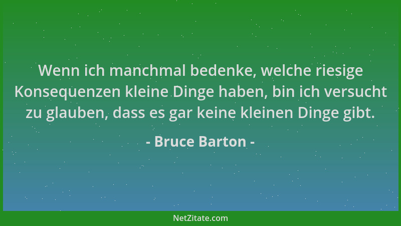Bruce Barton - Wenn ich manchmal bedenke, welche riesige Konsequenzen kleine Dinge haben, bin ich versucht zu glauben, dass...