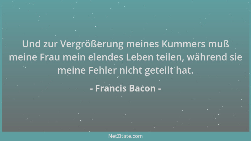 Francis Bacon - Und zur Vergrößerung meines Kummers muß meine Frau mein elendes Leben teilen, während sie meine Fehler nich...