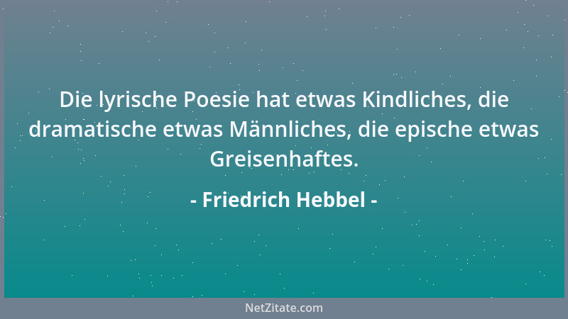 Friedrich Hebbel - Die lyrische Poesie hat etwas Kindliches, die dramatische etwas Männliches, die epische etwas Greisenhaf...