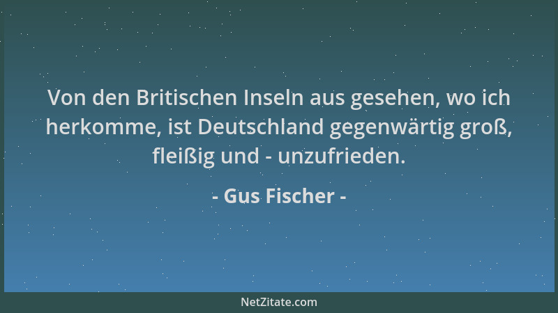 Gus Fischer - Von den Britischen Inseln aus gesehen, wo ich herkomme, ist Deutschland gegenwärtig groß, fleißig und - unzuf...