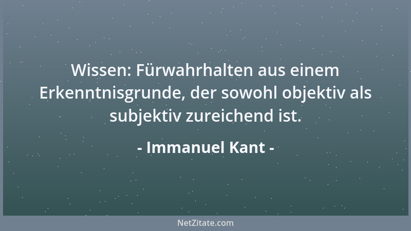 Immanuel Kant - Wissen: Fürwahrhalten aus einem Erkenntnisgrunde, der sowohl objektiv als subjektiv zureichend ist....
