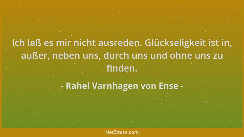 Rahel Varnhagen von Ense - Ich laß es mir nicht ausreden. Glückseligkeit ist in, außer, neben uns, durch uns und ohne uns z...