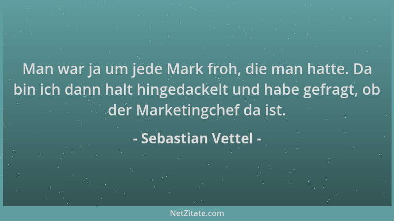 Sebastian Vettel - Man war ja um jede Mark froh, die man hatte. Da bin ich dann halt hingedackelt und habe gefragt, ob der...