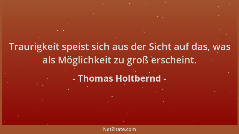 Thomas Holtbernd - Traurigkeit speist sich aus der Sicht auf das, was als Möglichkeit zu groß erscheint....