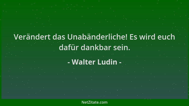 Walter Ludin - Verändert das Unabänderliche! Es wird euch dafür dankbar sein....