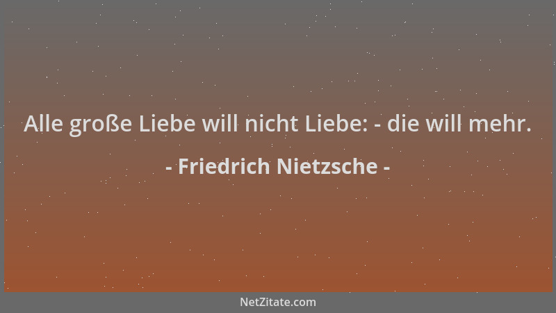 Friedrich Nietzsche - Alle große Liebe will nicht Liebe: - die will mehr....