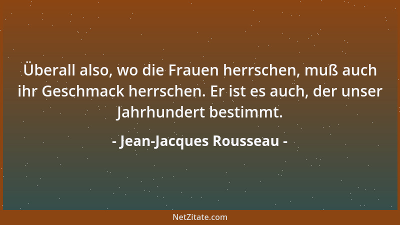Jean-Jacques Rousseau - Überall also, wo die Frauen herrschen, muß auch ihr Geschmack herrschen. Er ist es auch, der unser...
