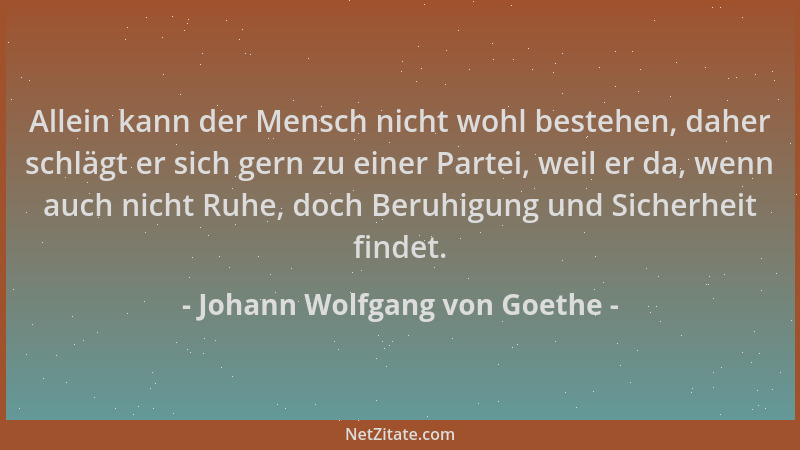 Johann Wolfgang von Goethe - Allein kann der Mensch nicht wohl bestehen, daher schlägt er sich gern zu einer Partei, weil e...