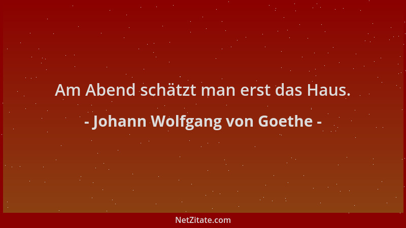 Johann Wolfgang von Goethe - Am Abend schätzt man erst das Haus....