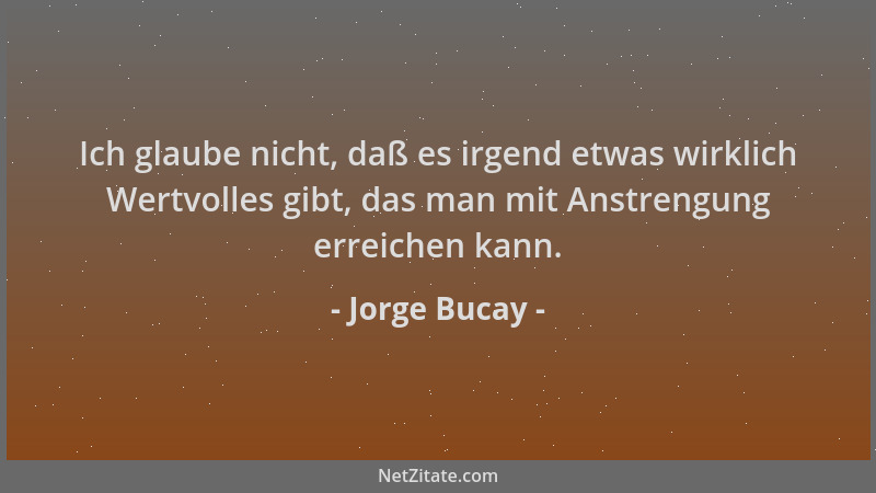 Jorge Bucay - Ich glaube nicht, daß es irgend etwas wirklich Wertvolles gibt, das man mit Anstrengung erreichen kann....