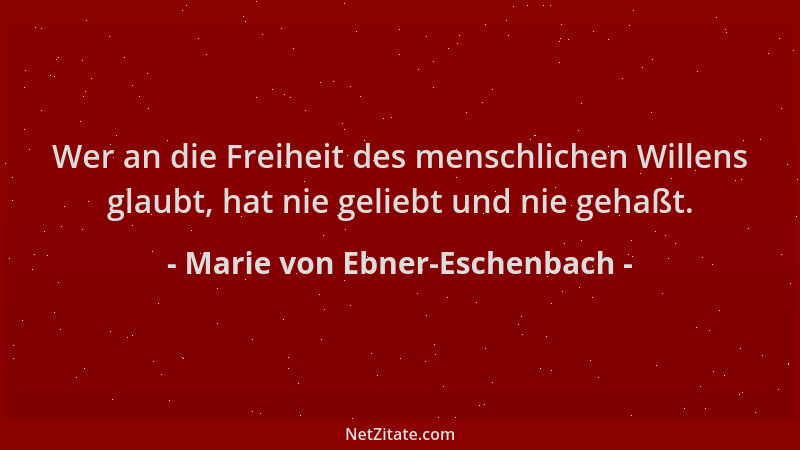 Marie von Ebner-Eschenbach - Wer an die Freiheit des menschlichen Willens glaubt, hat nie geliebt und nie gehaßt....