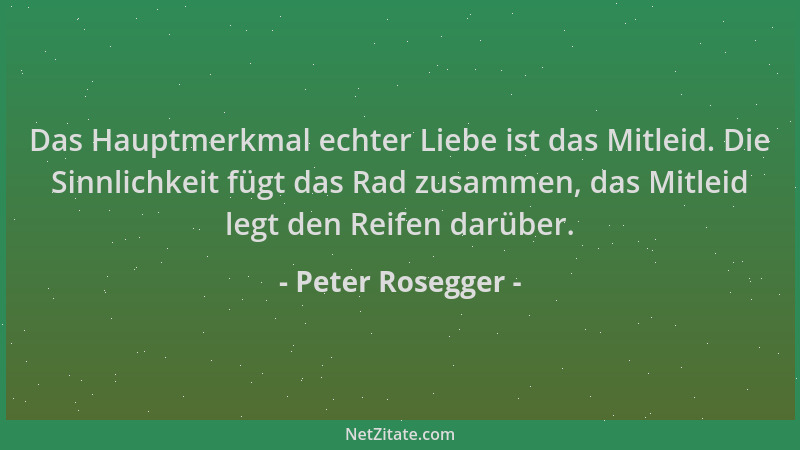 Peter Rosegger - Das Hauptmerkmal echter Liebe ist das Mitleid. Die Sinnlichkeit fügt das Rad zusammen, das Mitleid legt de...