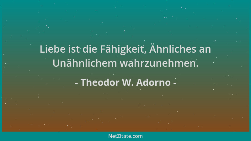Theodor W. Adorno - Liebe ist die Fähigkeit, Ähnliches an Unähnlichem wahrzunehmen....