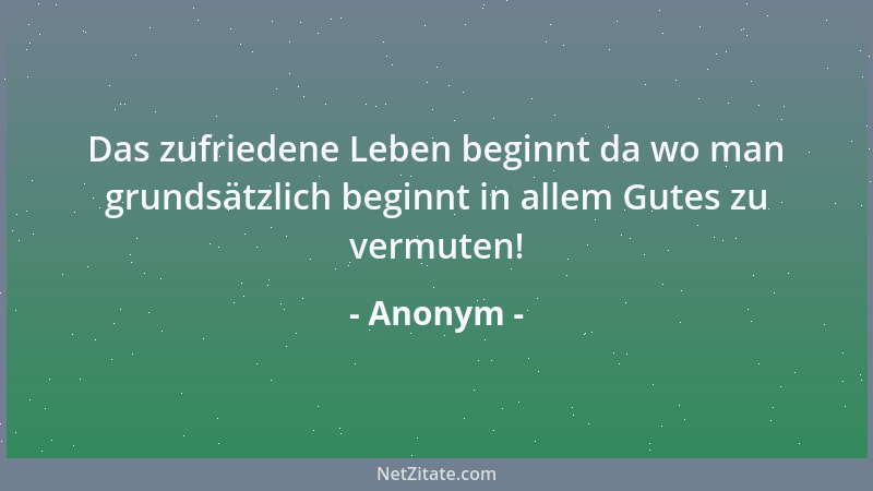 Anonym - Das zufriedene Leben beginnt da wo man grundsätzlich beginnt in allem Gutes zu vermuten!...