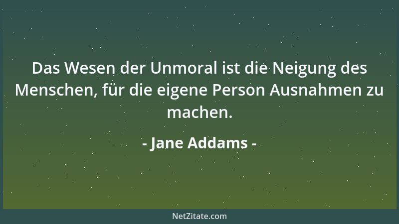 Jane Addams - Das Wesen der Unmoral ist die Neigung des Menschen, für die eigene Person Ausnahmen zu machen....