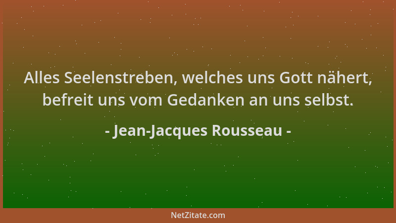 Jean-Jacques Rousseau - Alles Seelenstreben, welches uns Gott nähert, befreit uns vom Gedanken an uns selbst....