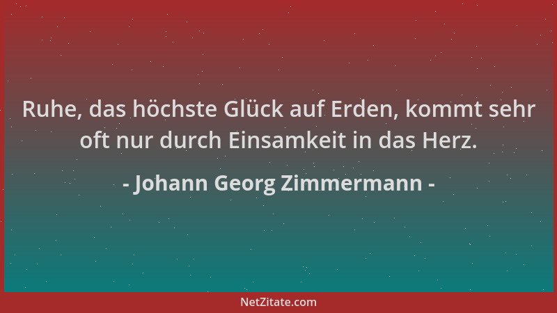 Johann Georg Zimmermann - Ruhe, das höchste Glück auf Erden, kommt sehr oft nur durch Einsamkeit in das Herz....