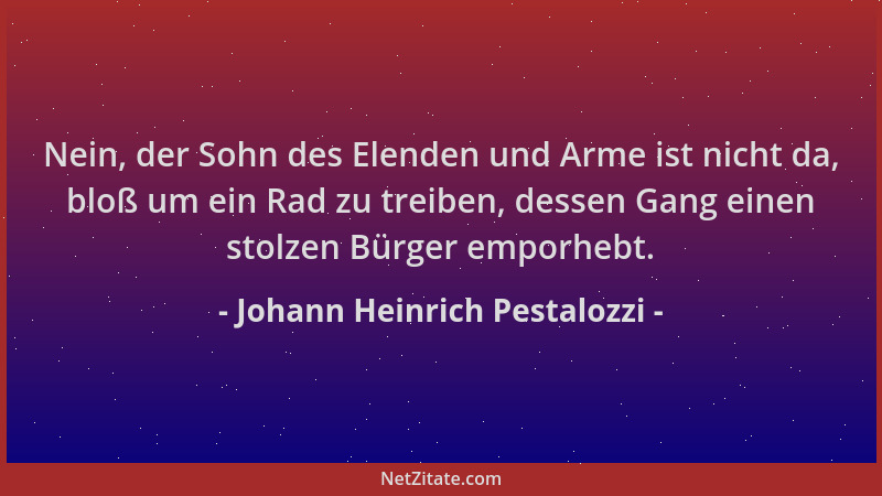 Johann Heinrich Pestalozzi - Nein, der Sohn des Elenden und Arme ist nicht da, bloß um ein Rad zu treiben, dessen Gang eine...