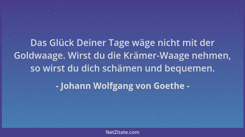 Johann Wolfgang von Goethe - Das Glück Deiner Tage wäge nicht mit der Goldwaage. Wirst du die Krämer-Waage nehmen, so wirst...