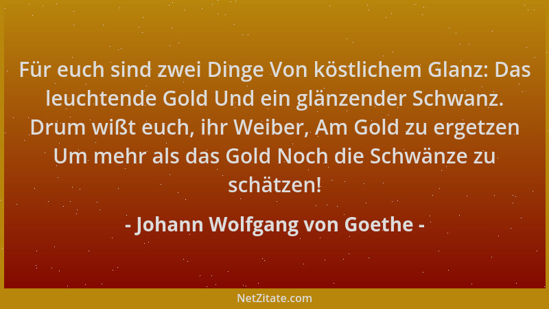 Johann Wolfgang von Goethe - Für euch sind zwei Dinge Von köstlichem Glanz: Das leuchtende Gold Und ein glänzender Schwanz....