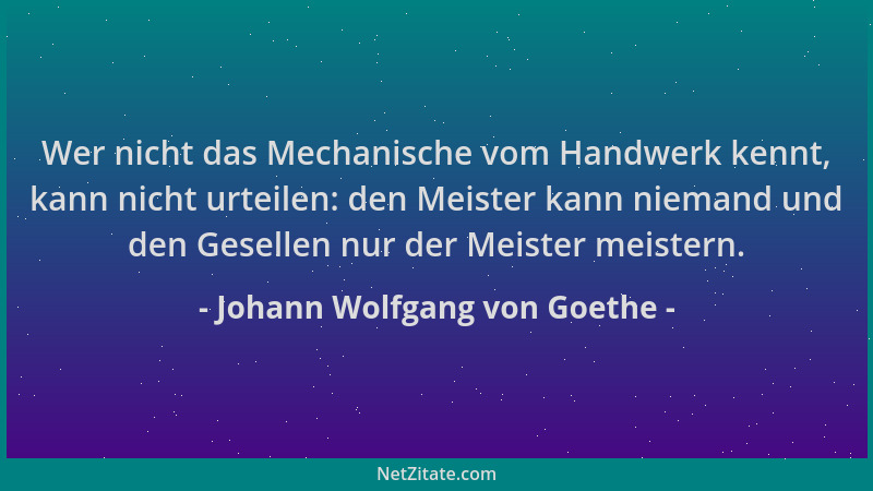 Johann Wolfgang von Goethe - Wer nicht das Mechanische vom Handwerk kennt, kann nicht urteilen: den Meister kann niemand un...