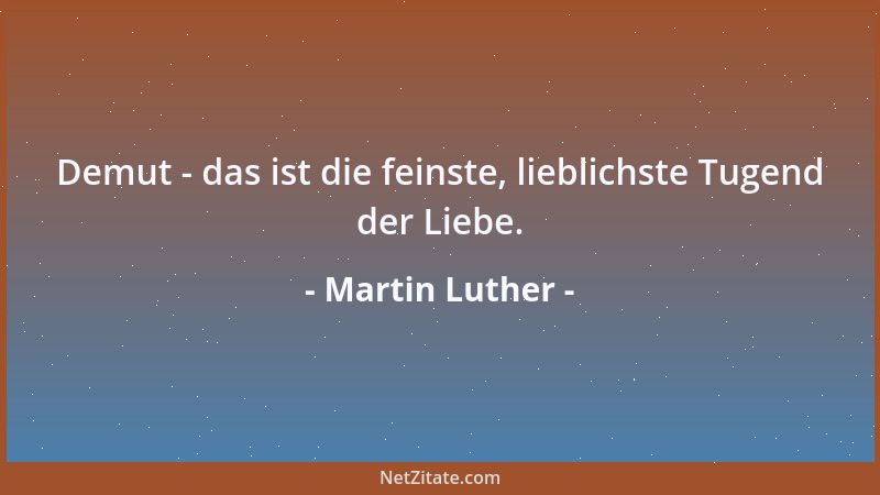 Martin Luther - Demut - das ist die feinste, lieblichste Tugend der Liebe....