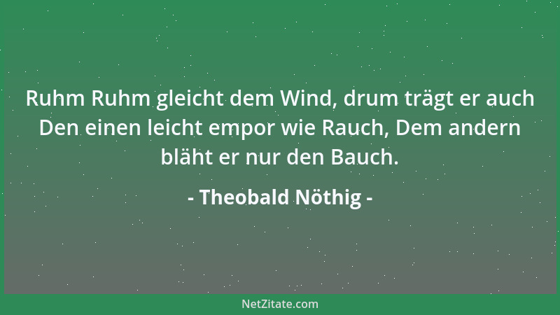 Theobald Nöthig - Ruhm Ruhm gleicht dem Wind, drum trägt er auch Den einen leicht empor wie Rauch, Dem andern bläht er nur...