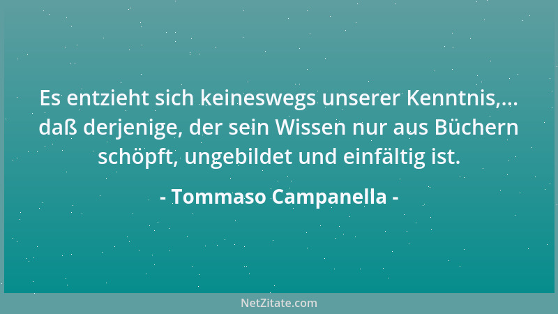 Tommaso Campanella - Es entzieht sich keineswegs unserer Kenntnis,... daß derjenige, der sein Wissen nur aus Büchern schöpf...