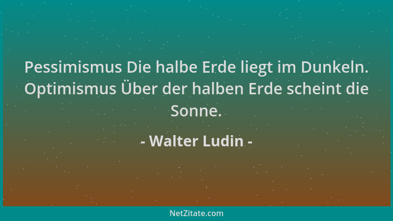 Walter Ludin - Pessimismus Die halbe Erde liegt im Dunkeln. Optimismus Über der halben Erde scheint die Sonne....