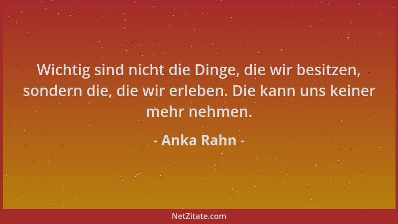 Anka Rahn - Wichtig sind nicht die Dinge, die wir besitzen, sondern die, die wir erleben. Die kann uns keiner mehr nehmen....